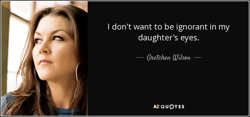 I don't want to be ignorant in my daughter's eyes. - Gretchen Wilson