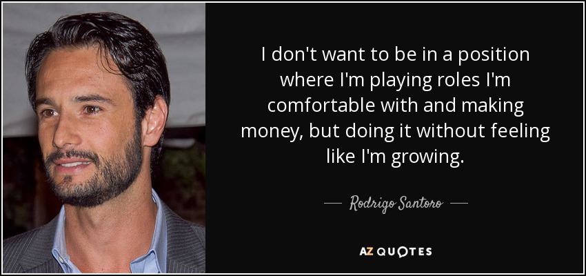 I don't want to be in a position where I'm playing roles I'm comfortable with and making money, but doing it without feeling like I'm growing. - Rodrigo Santoro