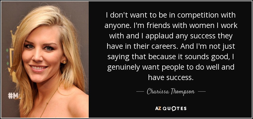 I don't want to be in competition with anyone. I'm friends with women I work with and I applaud any success they have in their careers. And I'm not just saying that because it sounds good, I genuinely want people to do well and have success. - Charissa Thompson