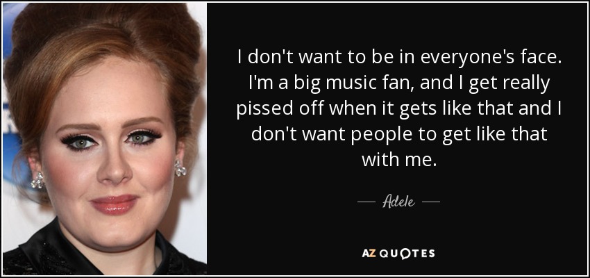 I don't want to be in everyone's face. I'm a big music fan, and I get really pissed off when it gets like that and I don't want people to get like that with me. - Adele