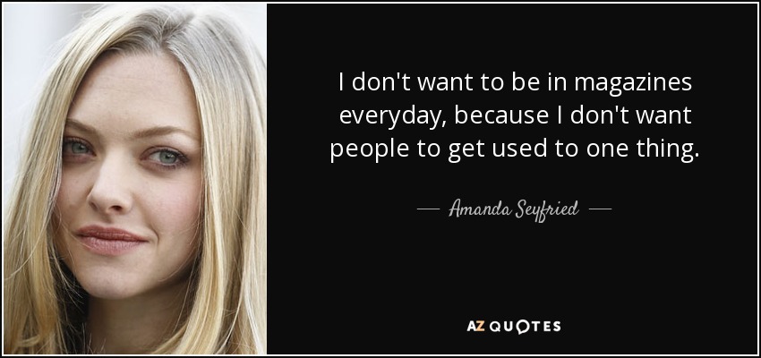I don't want to be in magazines everyday, because I don't want people to get used to one thing. - Amanda Seyfried