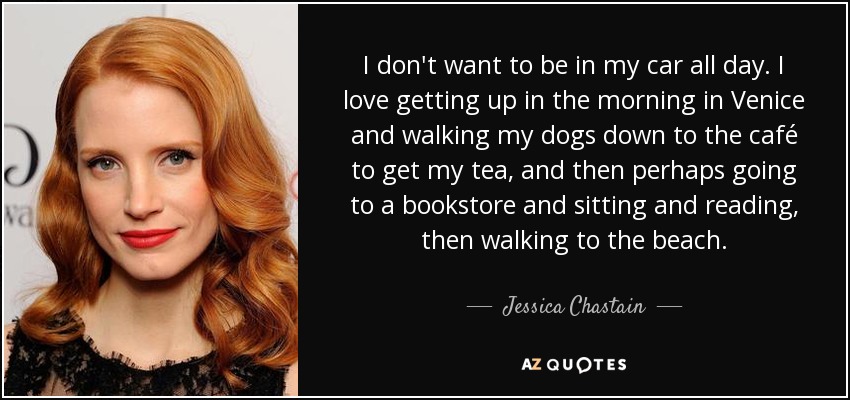 I don't want to be in my car all day. I love getting up in the morning in Venice and walking my dogs down to the café to get my tea, and then perhaps going to a bookstore and sitting and reading, then walking to the beach. - Jessica Chastain