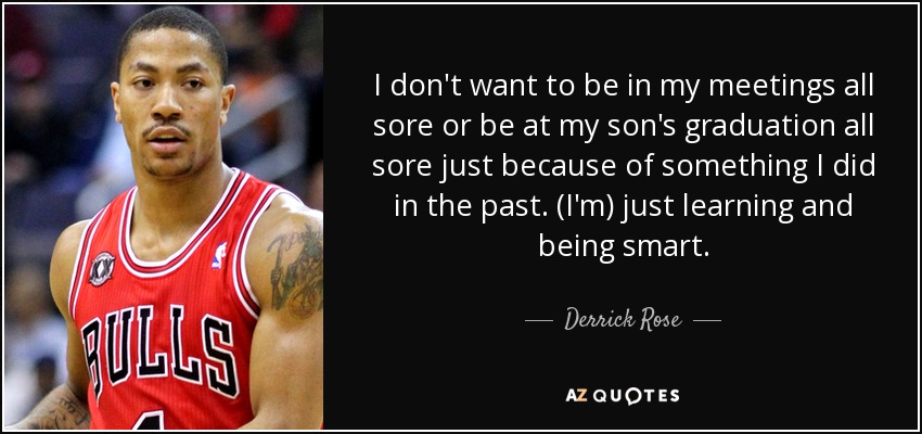 I don't want to be in my meetings all sore or be at my son's graduation all sore just because of something I did in the past. (I'm) just learning and being smart. - Derrick Rose