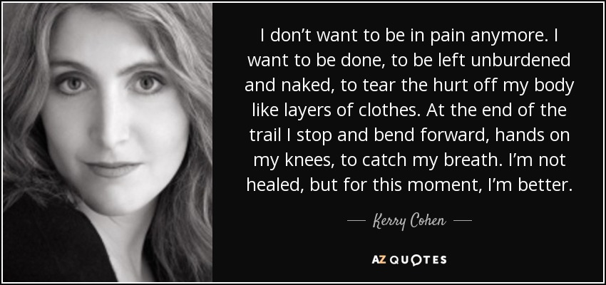 I don’t want to be in pain anymore. I want to be done, to be left unburdened and naked, to tear the hurt off my body like layers of clothes. At the end of the trail I stop and bend forward, hands on my knees, to catch my breath. I’m not healed, but for this moment, I’m better. - Kerry Cohen