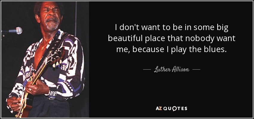 I don't want to be in some big beautiful place that nobody want me, because I play the blues. - Luther Allison