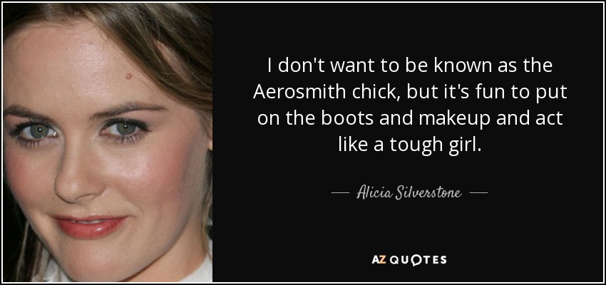 I don't want to be known as the Aerosmith chick, but it's fun to put on the boots and makeup and act like a tough girl. - Alicia Silverstone
