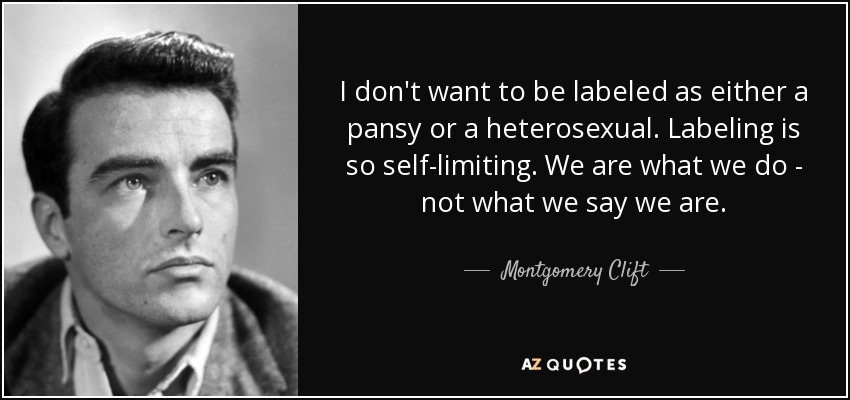 I don't want to be labeled as either a pansy or a heterosexual. Labeling is so self-limiting. We are what we do - not what we say we are. - Montgomery Clift