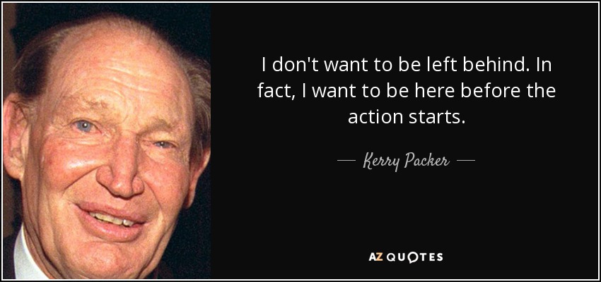 I don't want to be left behind. In fact, I want to be here before the action starts. - Kerry Packer