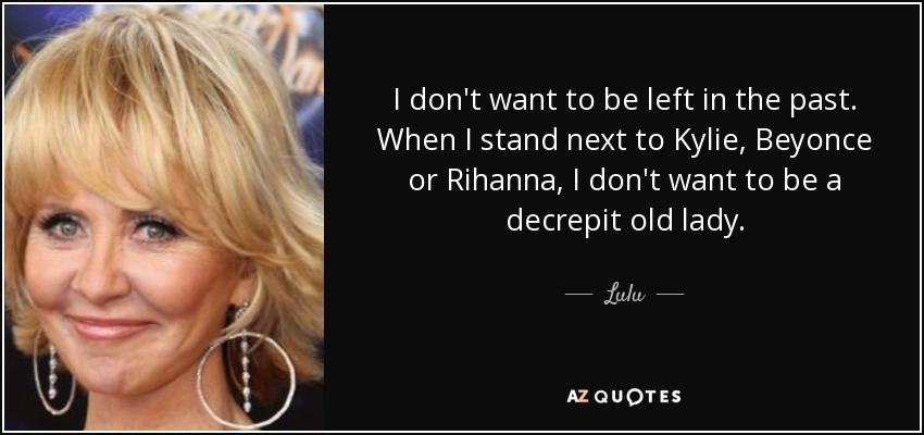 I don't want to be left in the past. When I stand next to Kylie, Beyonce or Rihanna, I don't want to be a decrepit old lady. - Lulu