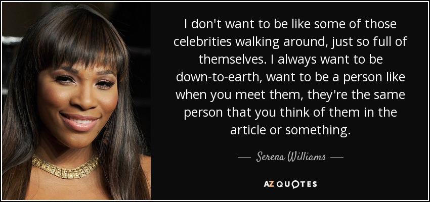 I don't want to be like some of those celebrities walking around, just so full of themselves. I always want to be down-to-earth, want to be a person like when you meet them, they're the same person that you think of them in the article or something. - Serena Williams