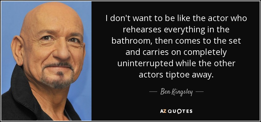 I don't want to be like the actor who rehearses everything in the bathroom, then comes to the set and carries on completely uninterrupted while the other actors tiptoe away. - Ben Kingsley