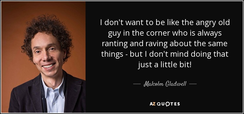 I don't want to be like the angry old guy in the corner who is always ranting and raving about the same things - but I don't mind doing that just a little bit! - Malcolm Gladwell