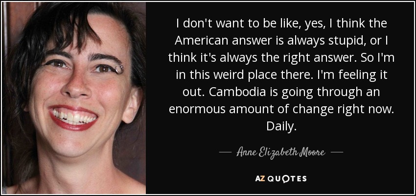 I don't want to be like, yes, I think the American answer is always stupid, or I think it's always the right answer. So I'm in this weird place there. I'm feeling it out. Cambodia is going through an enormous amount of change right now. Daily. - Anne Elizabeth Moore