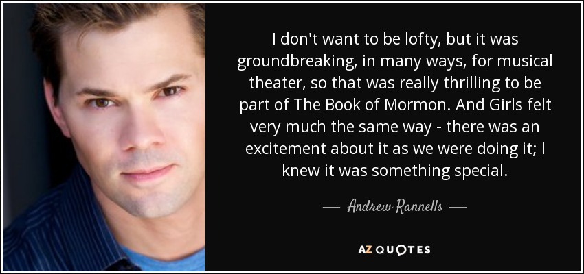 I don't want to be lofty, but it was groundbreaking, in many ways, for musical theater, so that was really thrilling to be part of The Book of Mormon . And Girls felt very much the same way - there was an excitement about it as we were doing it; I knew it was something special. - Andrew Rannells