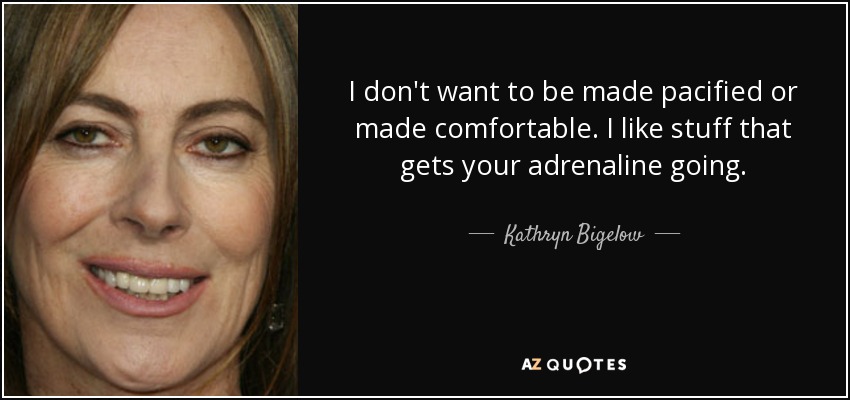 I don't want to be made pacified or made comfortable. I like stuff that gets your adrenaline going. - Kathryn Bigelow