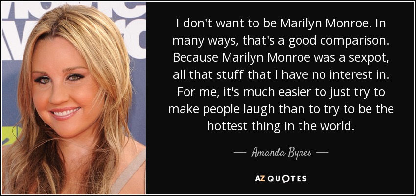 I don't want to be Marilyn Monroe. In many ways, that's a good comparison. Because Marilyn Monroe was a sexpot, all that stuff that I have no interest in. For me, it's much easier to just try to make people laugh than to try to be the hottest thing in the world. - Amanda Bynes