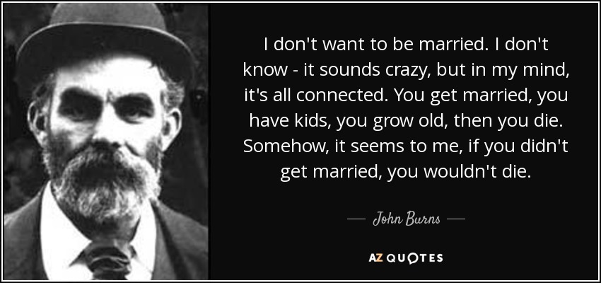 I don't want to be married. I don't know - it sounds crazy, but in my mind, it's all connected. You get married, you have kids, you grow old, then you die. Somehow, it seems to me, if you didn't get married, you wouldn't die. - John Burns