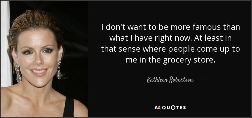 I don't want to be more famous than what I have right now. At least in that sense where people come up to me in the grocery store. - Kathleen Robertson