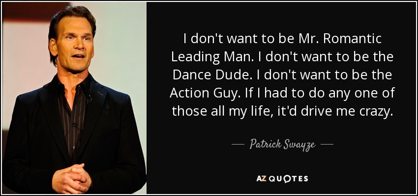I don't want to be Mr. Romantic Leading Man. I don't want to be the Dance Dude. I don't want to be the Action Guy. If I had to do any one of those all my life, it'd drive me crazy. - Patrick Swayze