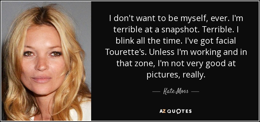 I don't want to be myself, ever. I'm terrible at a snapshot. Terrible. I blink all the time. I've got facial Tourette's. Unless I'm working and in that zone, I'm not very good at pictures, really. - Kate Moss