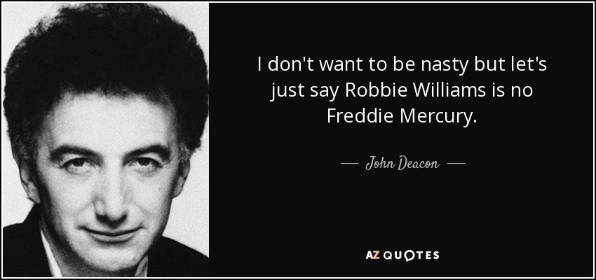 I don't want to be nasty but let's just say Robbie Williams is no Freddie Mercury. - John Deacon