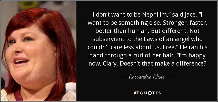 I don’t want to be Nephilim,” said Jace. “I want to be something else. Stronger, faster, better than human. But different. Not subservient to the Laws of an angel who couldn’t care less about us. Free.” He ran his hand through a curl of her hair. “I’m happy now, Clary. Doesn’t that make a difference? - Cassandra Clare