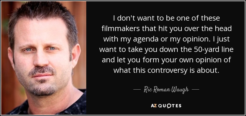 I don't want to be one of these filmmakers that hit you over the head with my agenda or my opinion. I just want to take you down the 50-yard line and let you form your own opinion of what this controversy is about. - Ric Roman Waugh