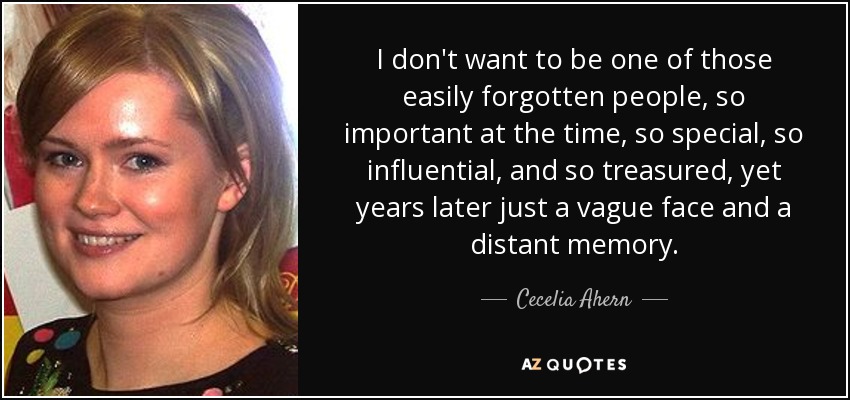 I don't want to be one of those easily forgotten people, so important at the time, so special, so influential, and so treasured, yet years later just a vague face and a distant memory. - Cecelia Ahern