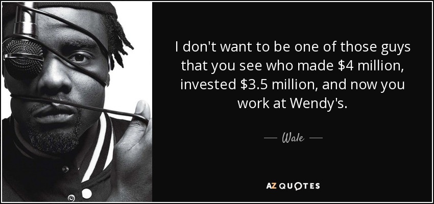 I don't want to be one of those guys that you see who made $4 million, invested $3.5 million, and now you work at Wendy's. - Wale