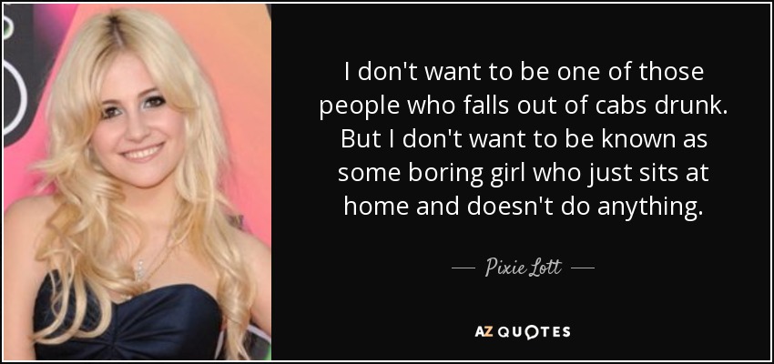 I don't want to be one of those people who falls out of cabs drunk. But I don't want to be known as some boring girl who just sits at home and doesn't do anything. - Pixie Lott