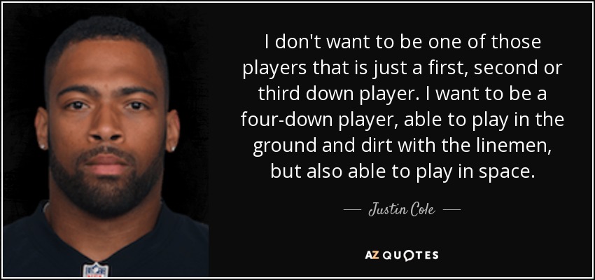 I don't want to be one of those players that is just a first, second or third down player. I want to be a four-down player, able to play in the ground and dirt with the linemen, but also able to play in space. - Justin Cole