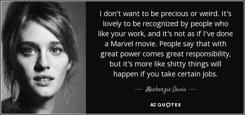 I don't want to be precious or weird . It's lovely to be recognized by people who like your work, and it's not as if I've done a Marvel movie. People say that with great power comes great responsibility, but it's more like shitty things will happen if you take certain jobs. - Mackenzie Davis