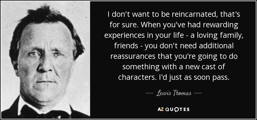 I don't want to be reincarnated, that's for sure. When you've had rewarding experiences in your life - a loving family, friends - you don't need additional reassurances that you're going to do something with a new cast of characters. I'd just as soon pass. - Lewis Thomas