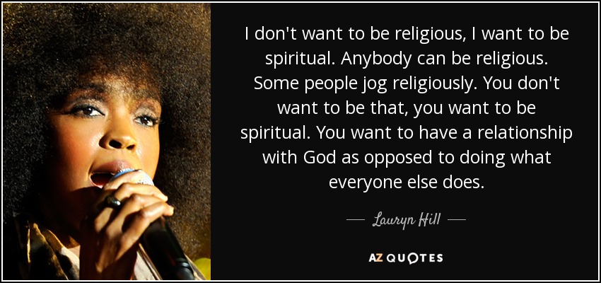 I don't want to be religious, I want to be spiritual. Anybody can be religious. Some people jog religiously. You don't want to be that, you want to be spiritual. You want to have a relationship with God as opposed to doing what everyone else does. - Lauryn Hill