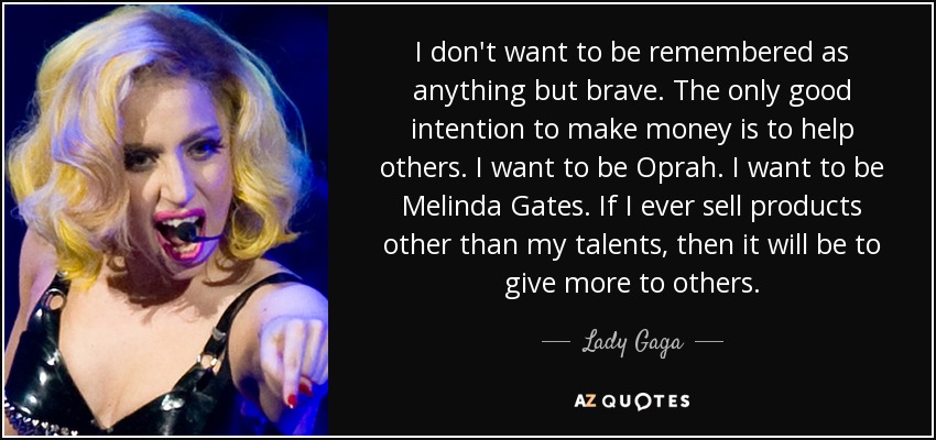 I don't want to be remembered as anything but brave. The only good intention to make money is to help others. I want to be Oprah. I want to be Melinda Gates. If I ever sell products other than my talents, then it will be to give more to others. - Lady Gaga
