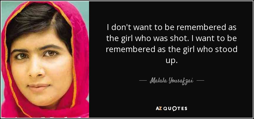 I don't want to be remembered as the girl who was shot. I want to be remembered as the girl who stood up. - Malala Yousafzai