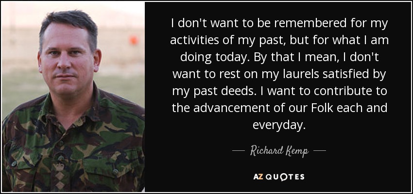I don't want to be remembered for my activities of my past, but for what I am doing today. By that I mean, I don't want to rest on my laurels satisfied by my past deeds. I want to contribute to the advancement of our Folk each and everyday. - Richard Kemp