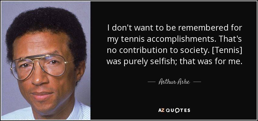 I don't want to be remembered for my tennis accomplishments. That's no contribution to society. [Tennis] was purely selfish; that was for me. - Arthur Ashe