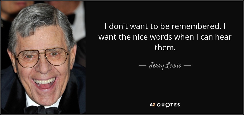 I don't want to be remembered. I want the nice words when I can hear them. - Jerry Lewis