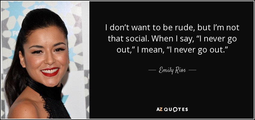 I don’t want to be rude, but I’m not that social. When I say, “I never go out,” I mean, “I never go out.” - Emily Rios