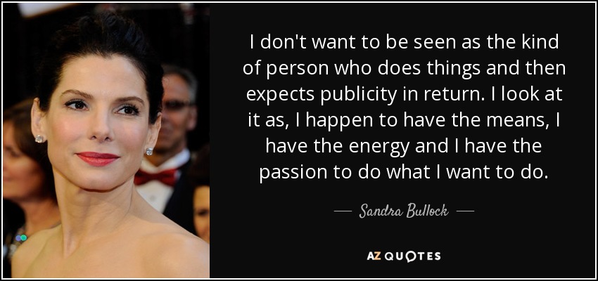I don't want to be seen as the kind of person who does things and then expects publicity in return. I look at it as, I happen to have the means, I have the energy and I have the passion to do what I want to do. - Sandra Bullock