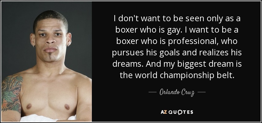 I don't want to be seen only as a boxer who is gay. I want to be a boxer who is professional, who pursues his goals and realizes his dreams. And my biggest dream is the world championship belt. - Orlando Cruz