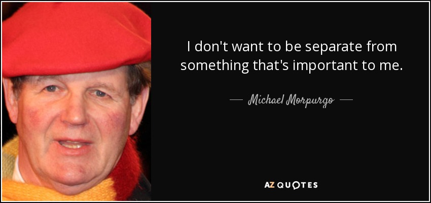 I don't want to be separate from something that's important to me. - Michael Morpurgo