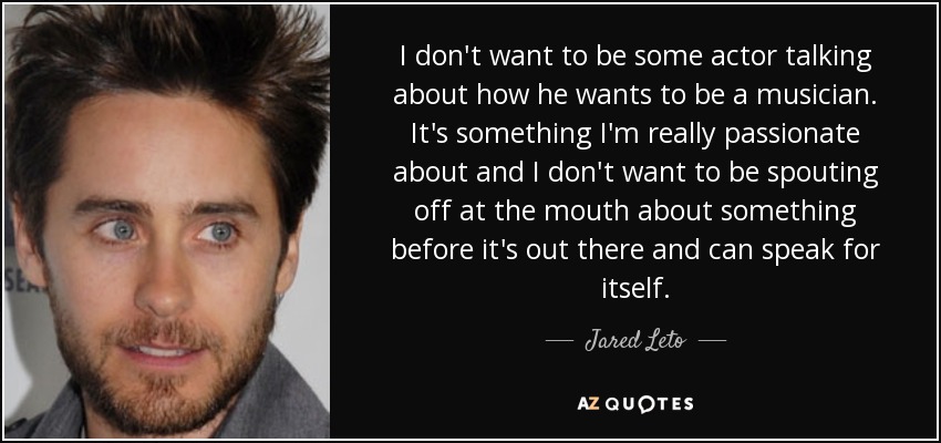 I don't want to be some actor talking about how he wants to be a musician. It's something I'm really passionate about and I don't want to be spouting off at the mouth about something before it's out there and can speak for itself. - Jared Leto