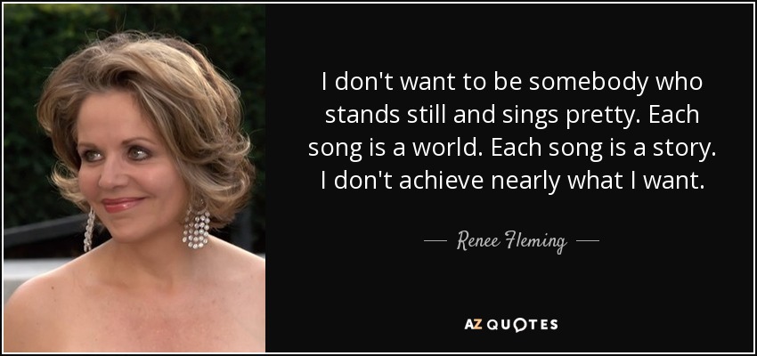 I don't want to be somebody who stands still and sings pretty. Each song is a world. Each song is a story. I don't achieve nearly what I want. - Renee Fleming