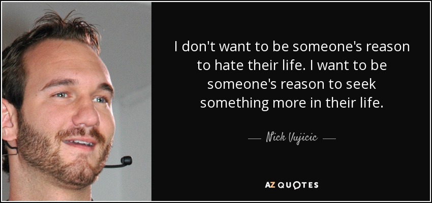 I don't want to be someone's reason to hate their life. I want to be someone's reason to seek something more in their life. - Nick Vujicic