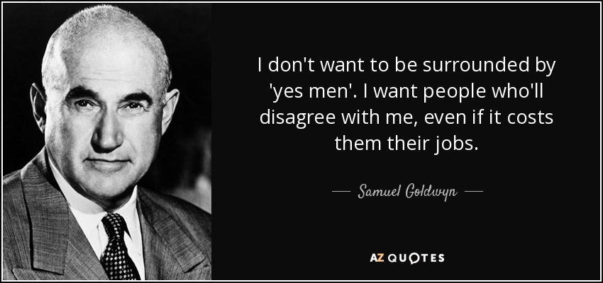 I don't want to be surrounded by 'yes men'. I want people who'll disagree with me, even if it costs them their jobs. - Samuel Goldwyn