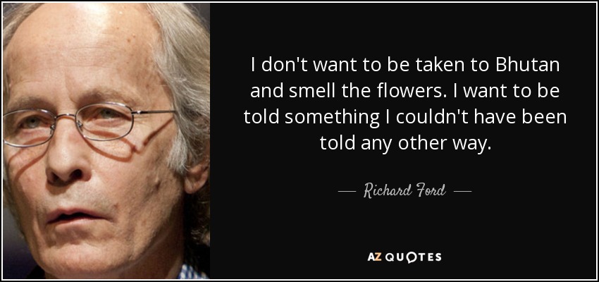 I don't want to be taken to Bhutan and smell the flowers. I want to be told something I couldn't have been told any other way. - Richard Ford