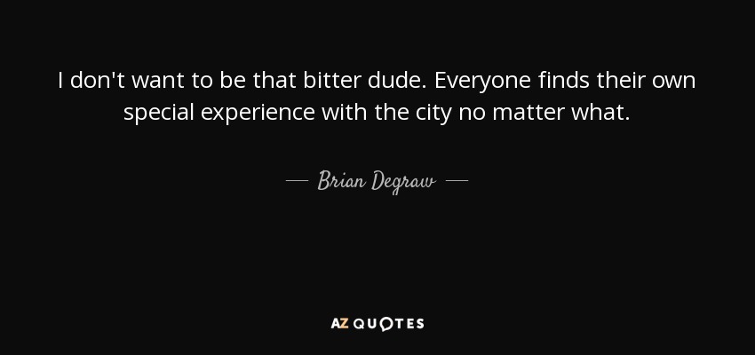I don't want to be that bitter dude. Everyone finds their own special experience with the city no matter what. - Brian Degraw