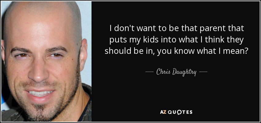 I don't want to be that parent that puts my kids into what I think they should be in, you know what I mean? - Chris Daughtry